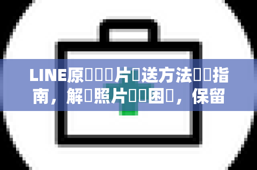 LINE原畫質圖片傳送方法終極指南，解決照片壓縮困擾，保留每一細節