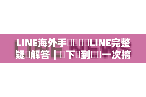 LINE海外手機號註冊LINE完整疑問解答｜從下載到驗證一次搞懂